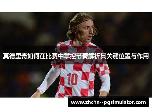 莫德里奇如何在比赛中掌控节奏解析其关键位置与作用 莫德里奇如何在比赛中掌控节奏解析其关键位置与作用