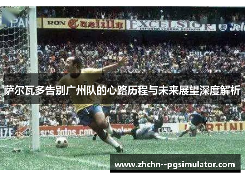 萨尔瓦多告别广州队的心路历程与未来展望深度解析 萨尔瓦多告别广州队的心路历程与未来展望深度解析