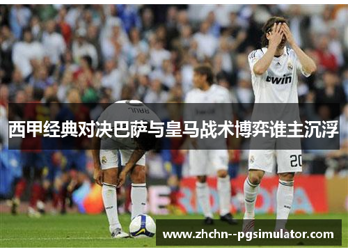 西甲经典对决巴萨与皇马战术博弈谁主沉浮
