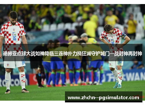 德赫亚点球大战如神降临三连神扑力挽狂澜守护城门一战封神再封神 德赫亚点球大战如神降临三连神扑力挽狂澜守护城门一战封神再封神