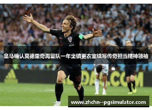 皇马确认莫德里奇再留队一年坐镇更衣室续写传奇担当精神领袖