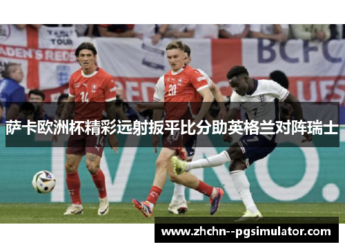 萨卡欧洲杯精彩远射扳平比分助英格兰对阵瑞士 萨卡欧洲杯精彩远射扳平比分助英格兰对阵瑞士