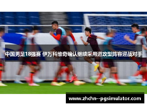 中国男足18强赛 伊万科维奇确认继续采用进攻型阵容迎战对手 中国男足18强赛 伊万科维奇确认继续采用进攻型阵容迎战对手