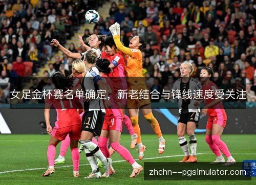 女足金杯赛名单确定,新老结合与锋线速度受关注 女足金杯赛名单确定,新老结合与锋线速度受关注